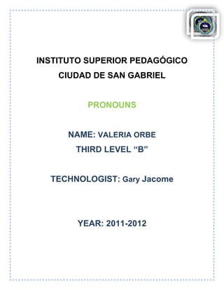 INSTITUTO SUPERIOR PEDAGÓGICO
    CIUDAD DE SAN GABRIEL


          PRONOUNS


      NAME: VALERIA ORBE
       THIRD LEVEL “B”


  TECHNOLOGIST: Gary Jacome




       YEAR: 2011-2012
 