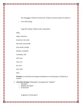 He still needs to finish his homework. (Todavía necesita acabar los deberes.)

       o      I am still waiting.



              I am still waiting. (Todavía estoy esperando.)

   today

   today, tomorrow

   tomorrow, last week

   last week, next month

   next month, already

   already, eventually

   eventually, still

   still, soon

   soon, yet

   yet, now

   now, later

   later...

   Posición: Los adverbios de tiempo normalmente van al principio o al final de la
   oración.

3. Adverbios de lugar: Responden a la pregunta de "¿dónde?"
     o Ejemplos:
     o Después del objeto
     o IS she here?




              Is she here? (¿Está aquí?)
 