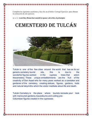 Completa las siguientes cuestiones y haz clic en el botón -Corregir Ejercicio- para obtener
la corrección de este ejercicio.

Q1 of 12:   went/they/Rome/last month/to (poner adverbio al principio)



   CEMENTERIO DE TULCÁN




Tulcán is one of the few cities around the world that has as its sui
generis cemetery tourist       site,     this      is      due to     the
wonderful figures worked      in the     cypress      trees that   adorn
thecemetery. These unique embellishments are the fruit of the
creativity of Don Asael who for many years worked as a caretaker and
gardener of the cemetery, creating statues, figures, gardens, trails
and natural labyrinths which the visitor meditate about life and death.


Tulcán Cemetery is the place where tourists recreate your                              look
with manicured gardens,mausoleums and cutting pre-
Columbian figures created in the cypresses.
 