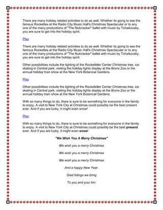 There are many holiday related activities to do as well. Whether its going to see the
famous Rockettes at the Radio City Music Hall's Christmas Spectacular or to any
one of the many productions of "The Nutcracker" ballet with music by Tchaikovsky,
you are sure to get into the holiday spirit.

Play

There are many holiday related activities to do as well. Whether its going to see the
famous Rockettes at the Radio City Music Hall's Christmas Spectacular or to any
one of the many productions of "The Nutcracker" ballet with music by Tchaikovsky,
you are sure to get into the holiday spirit.

Other possibilities include the lighting of the Rockefeller Center Christmas tree, ice
skating in Central park, visiting the holiday lights display at the Bronx Zoo or the
annual holiday train show at the New York Botanical Gardens.

Play

Other possibilities include the lighting of the Rockefeller Center Christmas tree, ice
skating in Central park, visiting the holiday lights display at the Bronx Zoo or the
annual holiday train show at the New York Botanical Gardens.

With so many things to do, there is sure to be something for everyone in the family
to enjoy. A visit to New York City at Christmas could possibly be the best present
ever. And if you are lucky, it might even snow!

Play

With so many things to do, there is sure to be something for everyone in the family
to enjoy. A visit to New York City at Christmas could possibly be the best present
ever. And if you are lucky, it might even snow!

                        "We Wish You A Merry Christmas"

                          We wish you a merry Christmas

                          We wish you a merry Christmas

                          We wish you a merry Christmas

                               And a happy New Year.

                                Glad tidings we bring

                                To you and your kin;
 