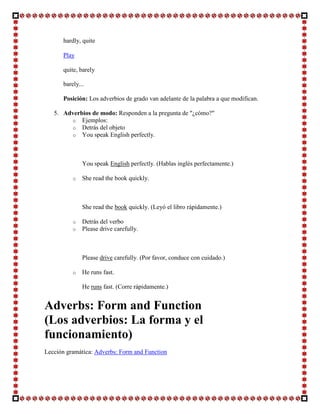 hardly, quite

      Play

      quite, barely

      barely...

      Posición: Los adverbios de grado van adelante de la palabra a que modifican.

   5. Adverbios de modo: Responden a la pregunta de "¿cómo?"
        o Ejemplos:
        o Detrás del objeto
        o You speak English perfectly.




              You speak English perfectly. (Hablas inglés perfectamente.)

          o   She read the book quickly.



              She read the book quickly. (Leyó el libro rápidamente.)

          o   Detrás del verbo
          o   Please drive carefully.



              Please drive carefully. (Por favor, conduce con cuidado.)

          o   He runs fast.

              He runs fast. (Corre rápidamente.)


Adverbs: Form and Function
(Los adverbios: La forma y el
funcionamiento)
Lección gramática: Adverbs: Form and Function
 