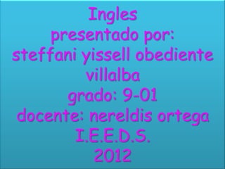 Ingles
     presentado por:
steffani yissell obediente
         villalba
       grado: 9-01
 docente: nereldis ortega
        I.E.E.D.S.
           2012
 