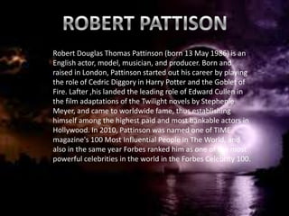 Robert Douglas Thomas Pattinson (born 13 May 1986) is an
English actor, model, musician, and producer. Born and
raised in London, Pattinson started out his career by playing
the role of Cedric Diggory in Harry Potter and the Goblet of
                           R
Fire. Lafter ,his landed the leading role of Edward Cullen in
the film adaptations of the Twilight novels by Stephenie
Meyer, and came to worldwide fame, thus establishing
himself among the highest paid and most bankable actors in
Hollywood. In 2010, Pattinson was named one of TIME
magazine's 100 Most Influential People in The World, and
also in the same year Forbes ranked him as one of the most
powerful celebrities in the world in the Forbes Celebrity 100.
 