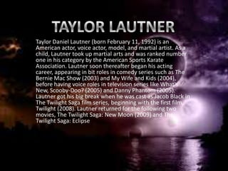 Taylor Daniel Lautner (born February 11, 1992) is an
American actor, voice actor, model, and martial artist. As a
child, Lautner took up martial arts and was ranked number
one in his category by the American Sports Karate
Association. Lautner soon thereafter began his acting
career, appearing in bit roles in comedy series such as The
Bernie Mac Show (2003) and My Wife and Kids (2004),
before having voice roles in television series like What's
New, Scooby-Doo? (2005) and Danny Phantom (2005).
Lautner got his big break when he was cast as Jacob Black in
The Twilight Saga film series, beginning with the first film,
Twilight (2008). Lautner returned for the following two
movies, The Twilight Saga: New Moon (2009) and The
Twilight Saga: Eclipse
 