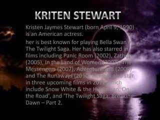 Kristen Jaymes Stewart (born April 9, 1990)
is an American actress.
her is best known for playing Bella Swan in
The Twilight Saga. Her has also starred in
films including Panic Room (2002), Zathura
(2005), In the Land of Women (2007), The
Messengers (2007), Adventureland (2009)
and The Runaways (2010).Her will also star
in three upcoming films in 2012 which
include Snow White & the Huntsman, On
the Road', and 'The Twilight Saga: Breaking
Dawn – Part 2.
 