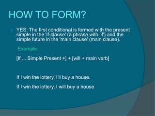 HOW TO FORM?
   YES: The first conditional is formed with the present
    simple in the 'if-clause' (a phrase with 'if') and the
    simple future in the 'main clause' (main clause).
    Example:
    [If ... Simple Present +] + [will + main verb]


    If I win the lottery, I'll buy a house.
    If I win the lottery, I will buy a house
 