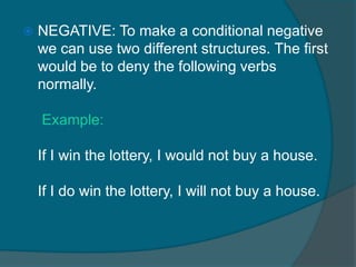    NEGATIVE: To make a conditional negative
    we can use two different structures. The first
    would be to deny the following verbs
    normally.

    Example:

    If I win the lottery, I would not buy a house.

    If I do win the lottery, I will not buy a house.
 