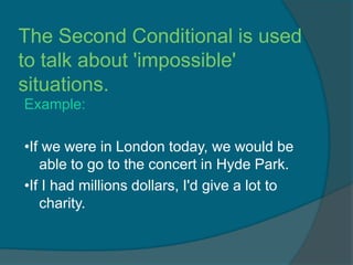 The Second Conditional is used
to talk about 'impossible'
situations.
Example:

•If we were in London today, we would be
   able to go to the concert in Hyde Park.
•If I had millions dollars, I'd give a lot to
   charity.
 