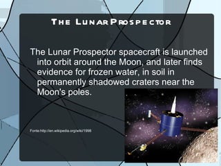 Th e Lu nar P ros p e ctor

The Lunar Prospector spacecraft is launched
 into orbit around the Moon, and later finds
 evidence for frozen water, in soil in
 permanently shadowed craters near the
 Moon's poles.



Fonte:http://en.wikipedia.org/wiki/1998
 