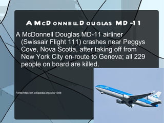 A M cD onne ll D ou glas M D -1 1
A McDonnell Douglas MD-11 airliner
 (Swissair Flight 111) crashes near Peggys
 Cove, Nova Scotia, after taking off from
 New York City en-route to Geneva; all 229
 people on board are killed.



Fonte:http://en.wikipedia.org/wiki/1998
 