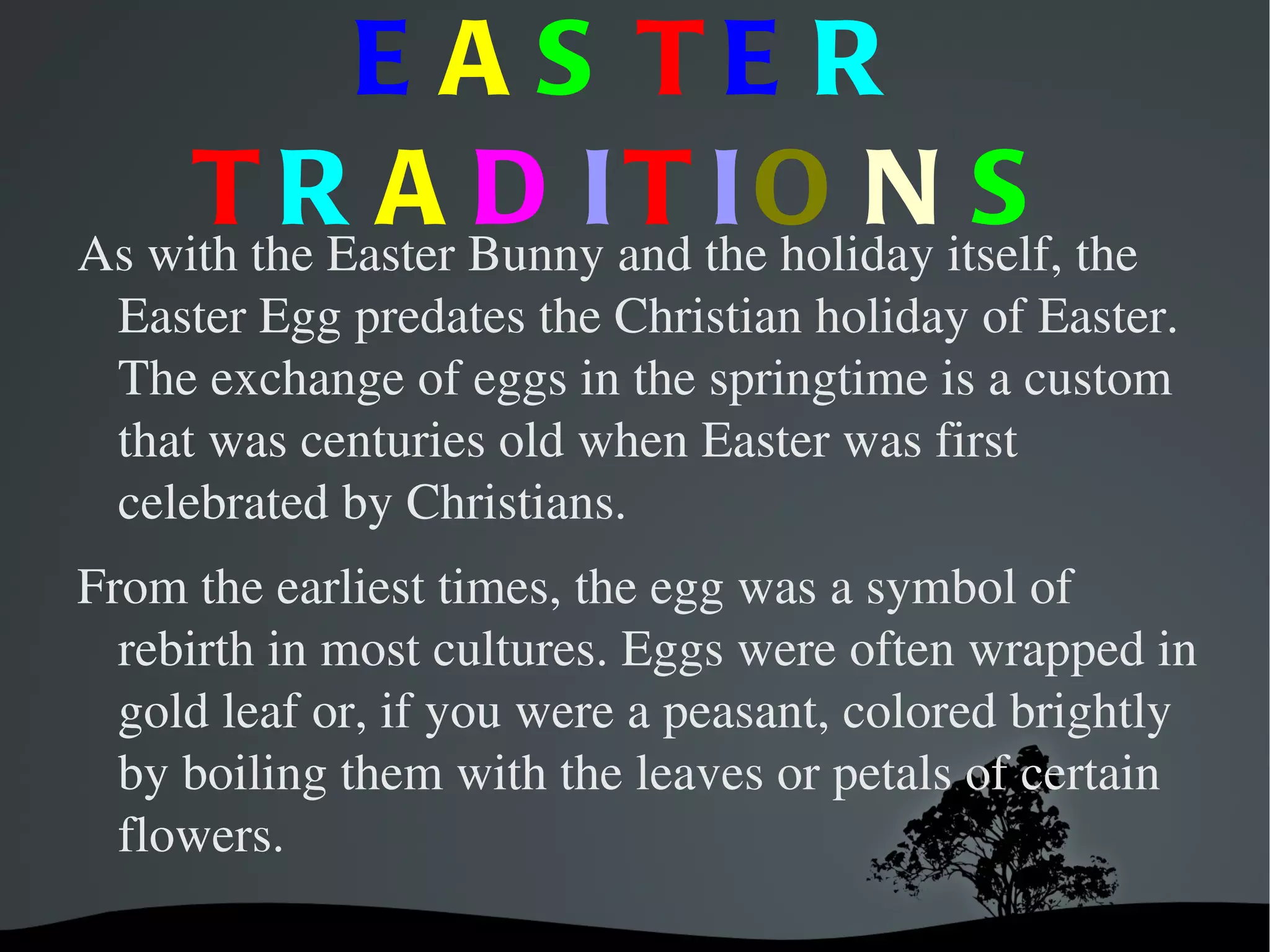 E A S TE R
T R A D IT IO N S
As with the Easter Bunny and the holiday itself, the
Easter Egg predates the Christian holiday of Easter.
The exchange of eggs in the springtime is a custom
that was centuries old when Easter was first
celebrated by Christians.
From the earliest times, the egg was a symbol of
rebirth in most cultures. Eggs were often wrapped in
gold leaf or, if you were a peasant, colored brightly
by boiling them with the leaves or petals of certain
flowers.