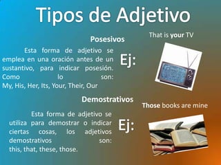 That is your TV
                               Posesivos
       Esta forma de adjetivo se
emplea en una oración antes de un
sustantivo, para indicar posesión.
Como                 lo             son:
My, His, Her, Its, Your, Their, Our
                            Demostrativos
                                            Those books are mine
          Esta forma de adjetivo se
  utiliza para demostrar o indicar
  ciertas cosas, los adjetivos
  demostrativos                son:
  this, that, these, those.
 