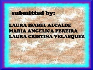 submitted by:
LAURA ISABEL ALCALDE
MARIA ANGELICA PEREIRA
LAURA CRISTINA VELASQUEZ
 