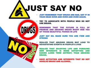 JUST SAY NO
  •   JUST REMEMBER THAT DRUGS ARE BAD, SAY IT IN
      YOUR HEAD OVER AND OVER AND OVER AGAIN.

  •   TRY TO ASSOCIATE WITH PEOPLE WHO DO NOT
      USE DRUGS.

  •   REMEMBER THAT THE FUTURE IS FULL OF
      PROMISE AND ABUSING DRUGS MIGHT ROB YOU
      OF THOSE BEAUTIFUL THINGS IN LIFE

  •   JUST SAY NO. MAKE SURE YOU ARE FIRM AND
      STRONG

  •   REALIZE THAT ABUSING DRUGS MAY LEAD TO
      DEVASTATING EVENTS IN PEOPLE'S LIVES

  •   REALIZE THAT ENJOYING LIFE AND PURSUING
      NEW INTERESTS IS MORE SATISFYING AND
      EASIER (LONG TERM ANYWAY) THAN ABUSING
      DRUGS.

  •   HAVE ACTIVITIES AND INTERESTS THAT DO NOT
      INVOLVE DRUGS AND ALCOHOL.
 