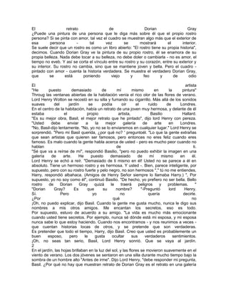 El                 retrato                de                   Dorian                 Gray
¿Puede una pintura de una persona que le diga más sobre él que el propio rostro
persona? Si se pinta con amor, tal vez el cuadro se muestran algo más que el exterior de
esa        persona       -     tal      vez       se        mostrará       el      interior.
Se suele decir que un rostro es como un libro abierto: "El rostro tiene su propia historia",
decimos. Cuando Dorian Gray ve la pintura de su propio rostro, él se enamora de su
propia belleza. Nada debe tocar a su belleza, no debe doler o cambiarla - no es amor, el
tiempo no eveb. Y así se corta el vínculo entre su rostro y su corazón, entre su exterior y
su interior. Su rostro no cambia, sino que se mantiene joven y bella. Pero el cuadro -
pintado con amor - cuenta la historia verdadera. Se muestra el verdadero Dorian Gray,
que       se      está      poniendo       viejo      y       feo      y      de       odio

El                                                                                           artista
"He       puesto         demasiado        de      mí         mismo         en      la      pintura"
Throug las ventanas abiertas de la habitación venía el rico olor de las flores de verano.
Lord Henry Wotton se recostó en su silla y fumando su cigarrillo. Más allá de los sonidos
suaves       del       jardín      se     podía        oír      el     ruido      de      Londres.
En el centro de la habitación, había un retrato de una joven muy hermosa, y delante de él
estaba             el             propio            artista,            Basilio            Hallard.
"Es su mejor obra, Basil, el mejor retrato que he pintado", dijo lord Henry con pereza.
"Usted     debe       enviar     a    la    mejor       galería     de     arte    en     Londres.
"No, Basil-dijo lentamente. "No, yo no se lo enviaremos en cualquier lugar." Lord Henry se
sorprendió. "Pero mi Basil querida, ¿por qué no? ' preguntoél. "Lo que la gente extrañas
que sean artistas que quieren ser famosos, pero entonces no eres feliz cuando eres
famoso. Es malo cuando la gente habla acerca de usted - pero es mucho peor cuando no
hablan                                            de                                               ti.
"Sé que va a reírse de mí", respondió Basilio, "pero no puedo exhibir la imagen en una
galería     de     arte.     He     puesto     demasiado         de     mí     mismo      en      él.
Lord Henry se echó a reír. "Demasiado de ti mismo en él! Usted no se parece a él en
absoluto. Tiene un hermoso rostro y es hermosa. Y usted -. Bien, parece inteligente, por
supuesto, pero con su rostro fuerte y pelo negro, no son hermosos "," tú no me entiendes,
Harry, respondió albahaca. (Amigos de Henry Señor siempre lo llamaba Harry.) ", Por
supuesto, yo no soy como él", continuó Basilio. "De hecho, yo prefiero no ser bella. Bello
rostro    de     Dorian      Gray     quizá    le     traerá     peligros     y    problemas.        "
"Dorian      Gray?        Es      que     su      nombre?          "-Preguntó      lord     Henry.
Sí.              Pero                yo              no                quería               decirle.
¿Por                                            qué                                              no
¡Oh, no puedo explicar, dijo Basil. Cuando la gente me gusta mucho, nunca le digo sus
nombres a mis otros amigos. Me encantan los secretos, eso es todo.
Por supuesto, estuvo de acuerdo a su amigo. "La vida es mucho más emocionante
cuando usted tiene secretos. Por ejemplo, nunca sé dónde está mi esposa, y mi esposa
nunca sabe lo que estoy haciendo. Cuando nos encontramos - y nos reunimos a veces -
que cuentan historias locas de otros, y se pretende que son verdaderas.
Es pretender que todo el tiempo, Harry, dijo Basil. Creo que usted es probablemente un
buen     esposo,        pero    le    gusta     ocultar      sus     verdaderos       sentimientos.
¡Oh, no seas tan serio, Basil, Lord Henry sonrió. Que se vaya al jardín.
2
En el jardín, las hojas brillaban en la luz del sol, y las flores se movieron suavemente en el
viento de verano. Los dos jóvenes se sentaron en una silla durante mucho tiempo bajo la
sombra de un hombre alto "Antes de irme". Dijo Lord Henry, "debe responder mi pregunta,
Basil. ¿Por qué no hay que muestran retrato de Dorian Gray es el retrato en una galería
 