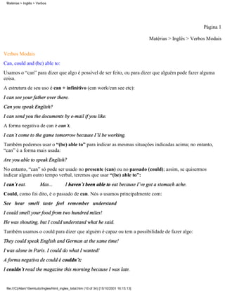 Matérias > Inglês > Verbos




                                                                                                                  Página 1

                                                                                          Matérias > Inglês > Verbos Modais

Verbos Modais
Can, could and (be) able to:
Usamos o “can” para dizer que algo é possível de ser feito, ou para dizer que alguém pode fazer alguma
coisa.
A estrutura de seu uso é can + infinitivo (can work/can see etc):
I can see your father over there.
Can you speak English?
I can send you the documents by e-mail if you like.
A forma negativa de can é can´t.
I can´t come to the game tomorrow because I´ll be working.
Também podemos usar o “(be) able to” para indicar as mesmas situações indicadas acima; no entanto,
“can” é a forma mais usada:
Are you able to speak English?
No entanto, “can” só pode ser usado no presente (can) ou no passado (could); assim, se quisermos
indicar algum outro tempo verbal, teremos que usar “(be) able to”:
I can´t eat.            Mas...           I haven´t been able to eat because I´ve got a stomach ache.
Could, como foi dito, é o passado de can. Nós o usamos principalmente com:
See hear smell taste feel remember understand
I could smell your food from two hundred miles!
He was shouting, but I could understand what he said.
Também usamos o could para dizer que alguém é capaz ou tem a possibilidade de fazer algo:
They could speak English and German at the same time!
I was alone in Paris. I could do what I wanted!
A forma negativa de could é couldn´t:
I couldn´t read the magazine this morning because I was late.


 file:///C|/Alan/10emtudo/Ingles/html_ingles_total.htm (10 of 34) [15/10/2001 16:15:13]
 