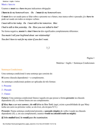 Matérias > Inglês > Verbos

Must e have to
Usamos o must ou o have to para indicarmos obrigação:
I have to do my homework now. Ou I must do my homework now.
O must deve ser usado para se falar sobre o presente ou o futuro, mas nunca sobre o passado; já o have to
pode ser usado em todos os tempos verbais:
I must talk to her today. Ou I must talk to her tomorrow. Mas:
I had to talk to him yesterday. Ou Have you ever talked to him?
Na forma negativa, mustn´t e don´t have to têm significados completamente diferentes:
You mustn´t tell your boyfriend about our relationship!
You don´t have to wait for my sister if you don´t want.


                                                                       3_2



                                                                                                                           Página 1

                                                                                          Matérias > Inglês > Sentenças Condicionais

Sentenças Condicionais
Uma sentença condicional é uma sentença que consiste de:
If (como cláusula dependente) + o complemento.
As sentenças condicionais podem ser aplicadas de três formas:
1- Presente
2 - Passado
3 - Futuro
Futuro: Uma sentença condicional futura é aquela em que possui a forma presente na cláusula
dependente (if), e a forma futura em seu complemento:
If Mary has a car next summer, she will drive to New York. (aqui, existe a possibilidade de que Mary
tenha um carro no próximo verão; se ela tiver, ela irá para N.Y.)
Presente: Numa sentença condicional presente, o passado simples do verbo é usado na cláusula
dependente (if), e, em seu complemento, usamos would ou (should/could ou might):
If John studied hard, he would pass the examination.

 file:///C|/Alan/10emtudo/Ingles/html_ingles_total.htm (13 of 34) [15/10/2001 16:15:13]
 