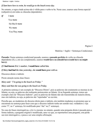 Matérias > Inglês > Verbos


If Sam knew how to swim, he would go to the beach every day.
No entanto, a regra citada acima não é válida para o verbo to be. Neste caso, usamos uma forma especial
(subjuntivo) em todas as cláusulas dependentes:
If        I were
          You were
           He/She/It were
           We were
           You/They were




                                                                                                                           Página 2

                                                                                          Matérias > Inglês > Sentenças Condicionais

Passado: Numa sentença condicional passada, usamos o passado perfeito do verbo na cláusula
dependente (if), e, em seu complemento, usamos would have ou (should have/could have ou might
have):
If I had known Eric´s number, I would have called him.
If Mary had had the time yesterday, she would have gone with us.
Discursos direto e indireto
Preste atenção nestas duas frases:
Mary said: “I´m going to the beach on Friday.”
Mary said that she was going to the beach on Friday.
A primeira sentença é um exemplo de “Discurso Direto”, pois as palavras são exatamente as mesmas às do
falante; ou seja, as palavras são realmente pertencentes ao falante. Já na Segunda sentença, temos um
exemplo claro de “Discurso Indireto”, pois as palavras do falante não são transmitidas de maneira direta,
mas sim indireta; ou seja, as palavras são “reportadas” ao ouvinte.
Perceba que, ao mudarmos do discurso direto para o indireto, nós também mudamos os pronomes que se
encontram na sentença para fazer com que o discurso indireto tenha um sentido real, verdadeiro ( veja
como “I”, na 1ª sentença, foi modificado para “she” na 2ª sentença).
No caso de frases interrogativas, a lei é a mesma: no entanto, quando uma pergunta direta é passada para a
forma indireta, a pergunta original é modificada, uma vez que, ao reportarmos uma pergunta, esta perde
seu tom interrogativo, e passa a ser uma simples afirmação:

 file:///C|/Alan/10emtudo/Ingles/html_ingles_total.htm (14 of 34) [15/10/2001 16:15:13]
 