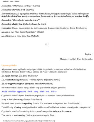 Matérias > Inglês > Verbos


John asked, “Where does she live?” (Direto)
John asked where she lived. (Indireto)
Note também que, se a pergunta direta não é introduzida por alguma palavra que indica interrogação
(why/where/when/how much), a pergunta na forma indireta deve ser introduzida por whether (ou if):
John asked, “Does she live near the beach?”
John asked whether (ou if) she lived near the beach.
Comandos: Ordens ou comandos são expressados, no discurso indireto, através do uso do infinitivo:
He said to me: “Don´t come home late.” (Direto)
He told me not to come home late. (Indireto)


                                                                       4_1



                                                                                                                     Página 1

                                                                                          Matérias > Inglês > Usos do Gerúndio

Usos do gerúndio
Alguns verbos em Inglês são sempre precedidos de gerúndio, e nunca de infinitivos. Gerúndio é um
substantivo derivado de um verbo, e termina em “ing”. Olhe estes exemplos:
He enjoys dancing. (Ele gosta de dançar.)
Do you mind closing the door? (Você se importa de fechar a porta?)
He has stopped dating her. (Ele parou de namorar com ela.)
Há outros verbos além de enjoy, mind e stop que também exigem gerúndio:
Avoid consider appreciate finish deny admit risk dislike
O gerúndio é usado depois de todas as preposições, exatamente como os substantivos:
Mary is fond of dancing. (Mary é fã de dança.)
He needs more practice in speaking French. (Ele precisa de mais prática para falar Francês.)
The difficulty of doing an origami is clear to him. (A dificuldade de se fazer um origami é clara para ele.)
O gerúndio também é usado depois de expressões especiais: to be worth e no use.
That movie is worth seeing. (Vale a pena assistir àquele filme.)

 file:///C|/Alan/10emtudo/Ingles/html_ingles_total.htm (15 of 34) [15/10/2001 16:15:13]
 