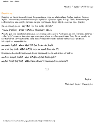 Matérias > Inglês > Verbos



                                                                                          Matérias > Inglês > Question Tag

Question tag
Question tag é uma forma abreviada de pergunta que pode ser adicionada ao final de qualquer frase em
Inglês. Deve-se acrescentar uma entonação específica à question tag no diálogo falado. Esta entonação
pode significar uma simples pergunta ou uma confirmação de um fato já conhecido pelos falantes:
He can speak English – can´t he? (Ele fala Inglês, não fala?)
You are Brazilian – aren´t you? (Você é brasileiro, não é?)
Perceba que, se a frase for afirmativa, a question tag será negativa. Neste caso, ela será formada a partir do
verbo “to be” usado na frase mais o pronome pessoal que se refere ao sujeito da frase. Preste atenção: se
não houver um verbo auxiliar na frase, nós devemos introduzir o auxiliar normal usado em frases
interrogativas na question tag:
He speaks English – doesn´t he? (Ele fala Inglês, não fala?)
He wrote that book – didn´t he?(Ele escreveu aquele livro, não é?)
Se uma question tag for adicionada à uma frase negativa, ela será, então, afirmativa:
He doesn´t speak English – does he? (Ele não fala Inglês, fala?)
He didn´t write that book – did he?(Ele não escreveu aquele livro, escreveu?)


                                                                       9_3



                                                                                                                 Página 1

                                                                                           Matérias > Inglês > Preposições




 file:///C|/Alan/10emtudo/Ingles/html_ingles_total.htm (19 of 34) [15/10/2001 16:15:13]
 