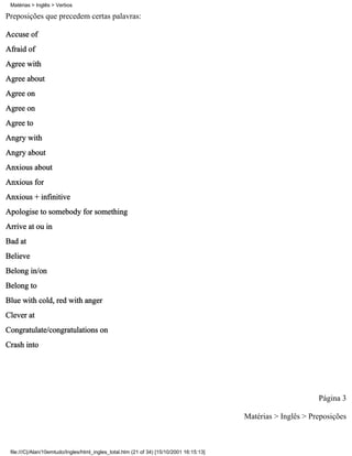 Matérias > Inglês > Verbos

Preposições que precedem certas palavras:

Accuse of
Afraid of
Agree with
Agree about
Agree on
Agree on
Agree to
Angry with
Angry about
Anxious about
Anxious for
Anxious + infinitive
Apologise to somebody for something
Arrive at ou in
Bad at
Believe
Belong in/on
Belong to
Blue with cold, red with anger
Clever at
Congratulate/congratulations on
Crash into




                                                                                                                Página 3

                                                                                          Matérias > Inglês > Preposições



 file:///C|/Alan/10emtudo/Ingles/html_ingles_total.htm (21 of 34) [15/10/2001 16:15:13]
 