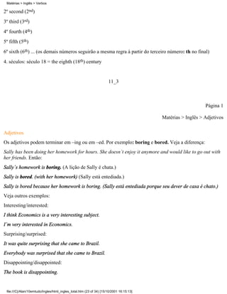 Matérias > Inglês > Verbos

2º second (2nd)
3º third (3rd)
4º fourth (4th)
5º fifth (5th)
6º sixth (6th) ... (os demais números seguirão a mesma regra à partir do terceiro número: th no final)
4. séculos: século 18 = the eighth (18th) century


                                                                      11_3



                                                                                                              Página 1

                                                                                          Matérias > Inglês > Adjetivos

Adjetivos
Os adjetivos podem terminar em –ing ou em –ed. Por exemplo: boring e bored. Veja a diferença:
Sally has been doing her homework for hours. She doesn´t enjoy it anymore and would like to go out with
her friends. Então:
Sally´s homework is boring. (A lição de Sally é chata.)
Sally is bored. (with her homework) (Sally está entediada.)
Sally is bored because her homework is boring. (Sally está entediada porque seu dever de casa é chato.)
Veja outros exemplos:
Interesting/interested:
I think Economics is a very interesting subject.
I´m very interested in Economics.
Surprising/surprised:
It was quite surprising that she came to Brazil.
Everybody was surprised that she came to Brazil.
Disappointing/disappointed:
The book is disappointing.


 file:///C|/Alan/10emtudo/Ingles/html_ingles_total.htm (23 of 34) [15/10/2001 16:15:13]
 