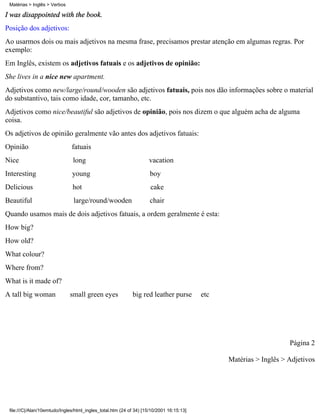 Matérias > Inglês > Verbos

I was disappointed with the book.
Posição dos adjetivos:
Ao usarmos dois ou mais adjetivos na mesma frase, precisamos prestar atenção em algumas regras. Por
exemplo:
Em Inglês, existem os adjetivos fatuais e os adjetivos de opinião:
She lives in a nice new apartment.
Adjetivos como new/large/round/wooden são adjetivos fatuais, pois nos dão informações sobre o material
do substantivo, tais como idade, cor, tamanho, etc.
Adjetivos como nice/beautiful são adjetivos de opinião, pois nos dizem o que alguém acha de alguma
coisa.
Os adjetivos de opinião geralmente vão antes dos adjetivos fatuais:
Opinião                        fatuais
Nice                           long                                 vacation
Interesting                    young                                 boy
Delicious                      hot                                   cake
Beautiful                       large/round/wooden                   chair
Quando usamos mais de dois adjetivos fatuais, a ordem geralmente é esta:
How big?
How old?
What colour?
Where from?
What is it made of?
A tall big woman              small green eyes              big red leather purse         etc




                                                                                                                    Página 2

                                                                                                Matérias > Inglês > Adjetivos




 file:///C|/Alan/10emtudo/Ingles/html_ingles_total.htm (24 of 34) [15/10/2001 16:15:13]
 