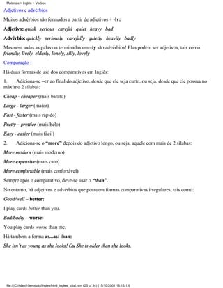 Matérias > Inglês > Verbos

Adjetivos e advérbios
Muitos advérbios são formados a partir de adjetivos + -ly:
Adjetivo: quick serious careful quiet heavy bad
Advérbio: quickly seriously carefully quietly heavily badly
Mas nem todas as palavras terminadas em –ly são advérbios! Elas podem ser adjetivos, tais como:
friendly, lively, elderly, lonely, silly, lovely
Comparação :
Há duas formas de uso dos comparativos em Inglês:
1.   Adiciona-se –er ao final do adjetivo, desde que ele seja curto, ou seja, desde que ele possua no
máximo 2 sílabas:
Cheap - cheaper (mais barato)
Large - larger (maior)
Fast - faster (mais rápido)
Pretty – prettier (mais belo)
Easy - easier (mais fácil)
2.     Adiciona-se o “more” depois do adjetivo longo, ou seja, aquele com mais de 2 sílabas:
More modern (mais moderno)
More expensive (mais caro)
More comfortable (mais confortável)
Sempre após o comparativo, deve-se usar o “than”.
No entanto, há adjetivos e advérbios que possuem formas comparativas irregulares, tais como:
Good/well – better:
I play cards better than you.
Bad/badly – worse:
You play cards worse than me.
Há também a forma as...as/ than:
She isn´t as young as she looks! Ou She is older than she looks.




 file:///C|/Alan/10emtudo/Ingles/html_ingles_total.htm (25 of 34) [15/10/2001 16:15:13]
 