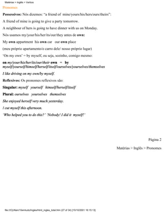 Matérias > Inglês > Verbos

Pronomes
Possessivos: Nós dizemos: “a friend of mine/yours/his/hers/ours/theirs”:
A friend of mine is going to give a party tomorrow.
A neighbour of hers is going to have dinner with us on Monday.
Nós usamos my/your/his/her/its/our/they antes de own:
My own appartment his own car our own place
(meu próprio apartamento/o carro dele/ nosso próprio lugar)
‘On my own’ = by myself, ou seja, sozinho, comigo mesmo:
on my/your/his/her/its/our/their own = by
myself/yourself/himself/herself/itself/ourselves/yourselves/themselves
I like driving on my own/by myself.
Reflexivos: Os pronomes reflexivos são:
Singular: myself yourself himself/herself/itself
Plural: ourselves yourselves themselves
She enjoyed herself very much yesterday.
I cut myself this afternoon.
‘Who helped you to do this?’ ‘Nobody! I did it myself!’




                                                                                                             Página 2

                                                                                          Matérias > Inglês > Pronomes




 file:///C|/Alan/10emtudo/Ingles/html_ingles_total.htm (27 of 34) [15/10/2001 16:15:13]
 