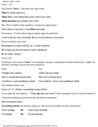 Matérias > Inglês > Verbos

There... e it...
Nós usamos ‘there...’ para dizer que algo existe:
There´s a party tomorrow.
There was a river behind those trees when I was a kid.
There has been lots of strikes since 1981.
Mas ‘there’ também pode significar ‘em/para/em algum lugar’:
Tom´s house is very nice. I went there yesterday.
Nós usamos “it” para indicar algo ou algum lugar em particular:
I went to the new store yesterday. It´s a very nice place.(o restaurante)
Ou em situações como esta:
It´s dangerous to play with fire. (it = to play with fire)
It´s a long way from my house to yours. (distância)
It was sunny. (tempo)
Some e any
Geralmente, nós usamos “some” (ou somebody, someone, something) em frases afirmativas, e “any” (ou
anybody, anything, anyone) em frases negativas:
Some                                                     Any
I bought some candies.                                   I didn´t buy any candy.
There´s somebody/someone there.                          There isn´t anybody there.
I´m thirsty. I want something to drink.                  I´m not thirsty. I don´t want anything to drink.
Nós também usamos any:
Depois de “if”: If there´s something wrong, tell me!
Com a idéia de “não importa...”: Come any time you want!(‘Venha à qualquer hora! Eu não me importo!’)
*someone/somebody/anyone/anybody são palavras singulares:
There is someone here!
No/nothing/nobody são palavras negativas, mas devem ser usadas em frases afirmativas:
I have nothing.               Ou         I don´t have anything.
I´m nobody.                   Ou        I´m not anybody.




 file:///C|/Alan/10emtudo/Ingles/html_ingles_total.htm (28 of 34) [15/10/2001 16:15:13]
 