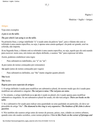 Matérias > Inglês > Verbos

                                                                         13_1



                                                                                                               Página 1

                                                                                             Matérias > Inglês > Artigos

Artigos
Veja estes exemplos
A pen is on the table.
The pen which I am using is on the table.
Na primeira frase, o artigo indefinido “a” é usado antes da palavra “pen”, pois o falante não está se
referindo à uma caneta específica, ou seja, é apenas uma caneta qualquer: ela pode ser grande, azul ou
colorida, não importa.
Já na Segunda frase, o falante está se referindo à uma caneta específica, ou seja, aquela que ele está usando
para escrever: neste caso, nós temos um objeto definido, e usamos “the” para expressar tal idéia.
Assim, podemos estabelecer uma regra:
·         Para substantivos indefinidos, use “a” ou “an”:
A pen (antes de nomes começados por consoantes)
An apple (antes de nomes começados por vogais)
·         Para substantivos definidos, use “the” (tanto singular quanto plural):
The book
The books
Regras para usos especiais de artigos:
1. O artigo definido é usado para modificar um substantivo plural, do mesmo modo que ele é usado para
modificar um substantivo singular: The red pen is mine./ The red pens are mine.
2. No entanto, o artigo indefinido a ou an não é usado no plural; ele é usado apenas para modificar
substantivos singulares. Se um substantivo plural for usado, ele não terá artigos: There are books on the
table.
3. Se o substantivo for usado para indicar uma quantidade ou uma qualidade em particular, ele deve ser
precedido do artigo “the”: The diamond in this ring is very expensive./ The kindness of Mr.John is above
question.
4. Nós também não usamos artigo antes de nomes de pessoas, países, ruas, cidades ou centros urbanos,
quando estes são usados sozinhos, como nomes próprios: I live in São Paulo on the corner of Ipiranga and

    file:///C|/Alan/10emtudo/Ingles/html_ingles_total.htm (29 of 34) [15/10/2001 16:15:13]
 
