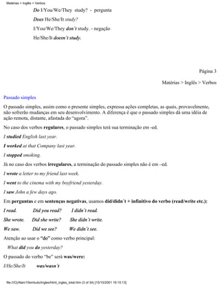 Matérias > Inglês > Verbos

                    Do I/You/We/They study? - pergunta
                    Does He/She/It study?
                    I/You/We/They don´t study. - negação
                    He/She/It doesn´t study.




                                                                                                          Página 3

                                                                                         Matérias > Inglês > Verbos

Passado simples
O passado simples, assim como o presente simples, expressa ações completas, as quais, provavelmente,
não sofrerão mudanças em seu desenvolvimento. A diferença é que o passado simples dá uma idéia de
ação remota, distante, afastada do “agora”.
No caso dos verbos regulares, o passado simples terá sua terminação em -ed.
I studied English last year.
I worked at that Company last year.
I stopped smoking.
Já no caso dos verbos irregulares, a terminação do passado simples não é em –ed.
I wrote a letter to my friend last week.
I went to the cinema with my boyfriend yesterday.
I saw John a few days ago.
Em perguntas e em sentenças negativas, usamos did/didn´t + infinitivo do verbo (read/write etc.):
I read.            Did you read?               I didn´t read.
She wrote.         Did she write?            She didn´t write.
We saw.            Did we see?               We didn´t see.
Atenção ao usar o “do” como verbo principal:
 What did you do yesterday?
O passado do verbo “be” será was/were:
I/He/She/It           was/wasn´t


 file:///C|/Alan/10emtudo/Ingles/html_ingles_total.htm (3 of 34) [15/10/2001 16:15:13]
 