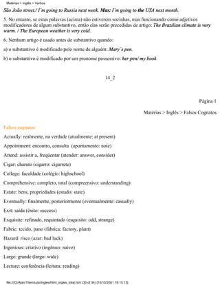 Matérias > Inglês > Verbos

São João street./ I´m going to Russia next week. Mas: I´m going to the USA next month.
5. No entanto, se estas palavras (acima) não estiverem sozinhas, mas funcionando como adjetivos
modificadores de algum substantivo, então elas serão precedidas de artigo: The Brazilian climate is very
warm. / The European weather is very cold.
6. Nenhum artigo é usado antes de substantivo quando:
a) o substantivo é modificado pelo nome de alguém: Mary´s pen.
b) o substantivo é modificado por um pronome possessivo: her pen/ my book


                                                                      14_2



                                                                                                                    Página 1

                                                                                          Matérias > Inglês > Falsos Cognatos


Falsos cognatos
Actually: realmente, na verdade (atualmente: at present)
Appointment: encontro, consulta (apontamento: note)
Attend: assistir a, freqüentar (atender: answer, consider)
Cigar: charuto (cigarro: cigarrete)
College: faculdade (colégio: highschool)
Comprehensive: completo, total (compreensivo: understanding)
Estate: bens, propriedades (estado: state)
Eventually: finalmente, posteriormente (eventualmente: casually)
Exit: saída (êxito: success)
Exquisite: refinado, requintado (esquisito: odd, strange)
Fabric: tecido, pano (fábrica: factory, plant)
Hazard: risco (azar: bad luck)
Ingenious: criativo (ingênuo: naive)
Large: grande (largo: wide)
Lecture: conferência (leitura: reading)


 file:///C|/Alan/10emtudo/Ingles/html_ingles_total.htm (30 of 34) [15/10/2001 16:15:13]
 