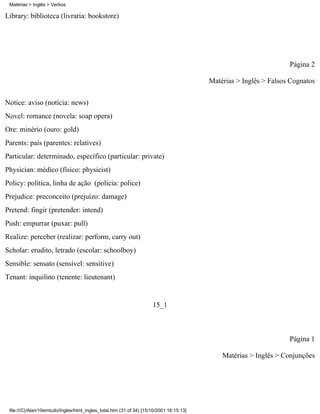 Matérias > Inglês > Verbos

Library: biblioteca (livraria: bookstore)




                                                                                                                    Página 2

                                                                                          Matérias > Inglês > Falsos Cognatos

Notice: aviso (notícia: news)
Novel: romance (novela: soap opera)
Ore: minério (ouro: gold)
Parents: pais (parentes: relatives)
Particular: determinado, específico (particular: private)
Physician: médico (físico: physicist)
Policy: política, linha de ação (polícia: police)
Prejudice: preconceito (prejuízo: damage)
Pretend: fingir (pretender: intend)
Push: empurrar (puxar: pull)
Realize: perceber (realizar: perform, carry out)
Scholar: erudito, letrado (escolar: schoolboy)
Sensible: sensato (sensível: sensitive)
Tenant: inquilino (tenente: lieutenant)


                                                                      15_1



                                                                                                                    Página 1

                                                                                              Matérias > Inglês > Conjunções




 file:///C|/Alan/10emtudo/Ingles/html_ingles_total.htm (31 of 34) [15/10/2001 16:15:13]
 