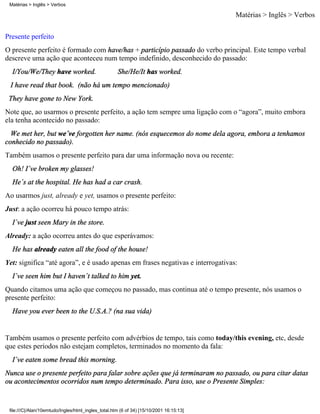 Matérias > Inglês > Verbos

                                                                                         Matérias > Inglês > Verbos

Presente perfeito
O presente perfeito é formado com have/has + particípio passado do verbo principal. Este tempo verbal
descreve uma ação que aconteceu num tempo indefinido, desconhecido do passado:
  I/You/We/They have worked.                         She/He/It has worked.
 I have read that book. (não há um tempo mencionado)
 They have gone to New York.
Note que, ao usarmos o presente perfeito, a ação tem sempre uma ligação com o “agora”, muito embora
ela tenha acontecido no passado:
  We met her, but we´ve forgotten her name. (nós esquecemos do nome dela agora, embora a tenhamos
conhecido no passado).
Também usamos o presente perfeito para dar uma informação nova ou recente:
  Oh! I´ve broken my glasses!
  He´s at the hospital. He has had a car crash.
Ao usarmos just, already e yet, usamos o presente perfeito:
Just: a ação ocorreu há pouco tempo atrás:
  I´ve just seen Mary in the store.
Already: a ação ocorreu antes do que esperávamos:
  He has already eaten all the food of the house!
Yet: significa “até agora”, e é usado apenas em frases negativas e interrogativas:
  I´ve seen him but I haven´t talked to him yet.
Quando citamos uma ação que começou no passado, mas continua até o tempo presente, nós usamos o
presente perfeito:
  Have you ever been to the U.S.A.? (na sua vida)


Também usamos o presente perfeito com advérbios de tempo, tais como today/this evening, etc, desde
que estes períodos não estejam completos, terminados no momento da fala:
  I´ve eaten some bread this morning.
Nunca use o presente perfeito para falar sobre ações que já terminaram no passado, ou para citar datas
ou acontecimentos ocorridos num tempo determinado. Para isso, use o Presente Simples:


 file:///C|/Alan/10emtudo/Ingles/html_ingles_total.htm (6 of 34) [15/10/2001 16:15:13]
 