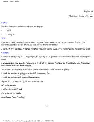Matérias > Inglês > Verbos




                                                                                                            Página 10

                                                                                            Matérias > Inglês > Verbos

Futuro
Há duas formas de se indicar o futuro em Inglês:
·         Will
·         Going to
Will:
Usamos o “will” quando decidimos fazer algo no futuro no momento em que estamos falando (não
havíamos decidido a ação antes), ou seja, a ação é uma nova idéia:
I think I´ll give a party... What do you think? (a festa é uma idéia nova, que surgiu no momento da fala).
Going to:
Usamos o “(be) going to” (I´m going to, he´s going to...), quando nós já havíamos decidido fazer alguma
coisa.
I´ve decided to give a party. I´m going to invite all my friends. (eu já havia decidido dar uma festa antes
de convidar todos os meus amigos).
No entanto, em algumas ocasiões, podemos usar tanto o “will” quanto o “going to”:
I think the weather is going to be terrible tomorrow. Ou
I think the weather will be terrible tomorrow.
Apesar de existir certas regras para seu emprego:
It´s going to rain.
I will arrive at 6 o´clock.
I´m going to get a cold.
(aquilo que “soar” melhor)


                                                                          2_4




    file:///C|/Alan/10emtudo/Ingles/html_ingles_total.htm (9 of 34) [15/10/2001 16:15:13]
 