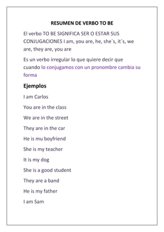 RESUMEN DE VERBO TO BE
El verbo TO BE SIGNIFICA SER O ESTAR SUS
CONJUGACIONES I am, you are, he, she´s, it´s, we
are, they are, you are
Es un verbo irregular lo que quiere decir que
cuando lo conjugamos con un pronombre cambia su
forma
Ejemplos
I am Carlos
You are in the class
We are in the street
They are in the car
He is mu boyfriend
She is my teacher
It is my dog
She is a good student
They are a band
He is my father
I am Sam
 