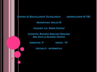 CENTRO DE BACHILLERATO TECNOL?GICO            AGROPECUARIO   N129

               ASIGNATURA: INGLES III

            TEACHER:      LIC. DAR?O CORTEZ

        STUDENTS: ROSARIO S?NCHEZ S?NCHEZ
            ANA CECILIA AGUIRRE CORTEZ

         SEMESTER:   3            GROUP:   A

              SPECIALTY: INFORMATICA
 