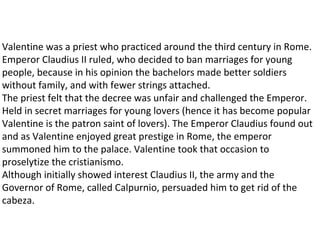 Valentine was a priest who practiced around the third century in Rome.
Emperor Claudius II ruled, who decided to ban marriages for young
                                                      ​
people, because in his opinion the bachelors made better soldiers
without family, and with fewer strings attached.
The priest felt that the decree was unfair and challenged the Emperor.
Held in secret marriages for young lovers (hence it has become popular
Valentine is the patron saint of lovers). The Emperor Claudius found out
and as Valentine enjoyed great prestige in Rome, the emperor
summoned him to the palace. Valentine took that occasion to
proselytize the cristianismo.
Although initially showed interest Claudius II, the army and the
Governor of Rome, called Calpurnio, persuaded him to get rid of the
cabeza.
 