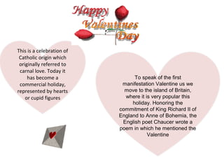 This is a celebration of
 Catholic origin which
 originally referred to
 carnal love. Today it
     has become a                To speak of the first
 commercial holiday,        manifestation Valentine us we
represented by hearts        move to the island of Britain,
    or cupid figures         where it is very popular this
                                holiday. Honoring the
                           commitment of King Richard II of
                           England to Anne of Bohemia, the
                            English poet Chaucer wrote a
                           poem in which he mentioned the
                                       Valentine
 