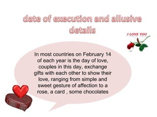 In most countries on February 14
  of each year is the day of love,
  couples in this day, exchange
gifts with each other to show their
  love, ranging from simple and
  sweet gesture of affection to a
 rose, a card , some chocolates
 