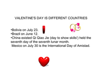 VALENTINE'S DAY IS DIFFERENT COUNTRIES


•Bolivia on July 23.
•Brazil on June 12.
•China existed Qi Qiao Jie (day to show skills') held the
seventh day of the seventh lunar month.
 Mexico on July 30 is the International Day of Amistad.
 