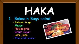 HAKA
1. Balmain Bugs salad
 -   Balmain bugs
 -   Mango
 -   Philadelphia
 -   Brown sugar
 -   Lime juice
 -   Thai chili sauce
 