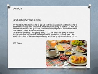 COMPO 9




NEXT SATURDAY AND SUNDAY

My next Saturday I am going to get up early since 9:00 am and I am going to
eat breakfast eggs and chocomilk. Probably I am going to watch T.V. with my
mother and sister, I will go to the cinema with my boyfriend and we will see a
new movie I might arrive to my house.
On Sunday probably I will get up early 11:00 am and I am going to watch
soccer play with my brother and I will have a homework, if have time I will
study my notes. In the evening my family and I are going to eat dinner pizza.


105 Words
 