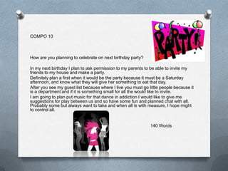 COMPO 10



How are you planning to celebrate on next birthday party?

In my next birthday I plan to ask permission to my parents to be able to invite my
friends to my house and make a party.
Definitely plan a first when it would be the party because it must be a Saturday
afternoon, and know what they will give her something to eat that day.
After you see my guest list because where I live you must go little people because it
is a department and if it is something small for all the would like to invite.
I am going to plan put music for that dance in addiction I would like to give me
suggestions for play between us and so have some fun and planned chat with all.
Probably some but always want to take and when all is with measure, I hope might
to control all.


                                                              140 Words
 