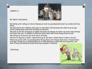 COMPO 11



MY NEXT HOLIDAYS.

My family and I will go on trip to Oaxaca to visit my grandparents and my uncles who live
there.
We planned to do in March next year to visit them and because we need to go to pay
some outstanding costs that we leave by beyond.
We plan to list the suitcases so lightly because we always do when we have many things
and even the use, in addition to that we came back with more things that we had.
We will go by truck and we do 8 hours of travel.
We turn to beyond a week. I planned to go to the town, where there is also a church.
When we arrive with my grandparents I’ll hug them and I’ll kiss them how I missed them
and also I’ll help to my grandmother to do that delicious coffee that she prepares, and
then I’ll eat that delicious bread that they prepare in Oaxaca.


156 Words
 