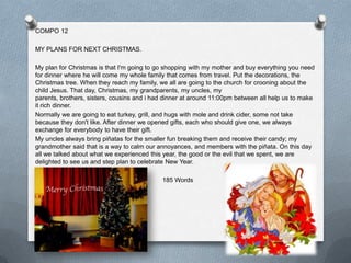 COMPO 12

MY PLANS FOR NEXT CHRISTMAS.

My plan for Christmas is that I'm going to go shopping with my mother and buy everything you need
for dinner where he will come my whole family that comes from travel. Put the decorations, the
Christmas tree. When they reach my family, we all are going to the church for crooning about the
child Jesus. That day, Christmas, my grandparents, my uncles, my
parents, brothers, sisters, cousins and i had dinner at around 11:00pm between all help us to make
it rich dinner.
Normally we are going to eat turkey, grill, and hugs with mole and drink cider, some not take
because they don't like. After dinner we opened gifts, each who should give one, we always
exchange for everybody to have their gift.
My uncles always bring piñatas for the smaller fun breaking them and receive their candy; my
grandmother said that is a way to calm our annoyances, and members with the piñata. On this day
all we talked about what we experienced this year, the good or the evil that we spent, we are
delighted to see us and step plan to celebrate New Year.

                                            185 Words
 