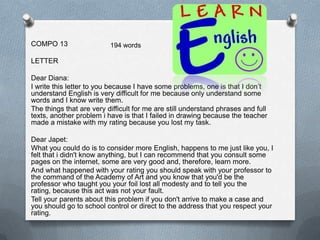COMPO 13                  194 words

LETTER

Dear Diana:
I write this letter to you because I have some problems, one is that I don’t
understand English is very difficult for me because only understand some
words and I know write them.
The things that are very difficult for me are still understand phrases and full
texts, another problem i have is that I failed in drawing because the teacher
made a mistake with my rating because you lost my task.

Dear Japet:
What you could do is to consider more English, happens to me just like you, I
felt that i didn't know anything, but I can recommend that you consult some
pages on the internet, some are very good and, therefore, learn more.
And what happened with your rating you should speak with your professor to
the command of the Academy of Art and you know that you'd be the
professor who taught you your foil lost all modesty and to tell you the
rating, because this act was not your fault.
Tell your parents about this problem if you don't arrive to make a case and
you should go to school control or direct to the address that you respect your
rating.
 