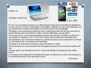COMPO 15.


THE BEST INVENTIOS


For me it is so important because it is multifunctional mobile phone has different applications
or uses, such as: Camera, music player, photo gallery, calendar, you can send messages, you
can record phone numbers and internet to surf and acquire more knowledge.
The laptop is very practical and better for work in keep documents with this you can enter to
social networks such as Facebook, Twitter, Youtube, WhatsApp, among others.
The movies are for me the most interesting because I like see with my family, my friends or
my boyfriend in weekend. The T.V. is for me a hobby with my family and has family time.
The handbag for me is the best invented for a woman because is very practical for any things.
You can keep all this. I love have much handbags.
The guitar is an instrument invented for play and relaxes so I listen.
The mobile phone is more important than the laptop because they are the best invented until
now.
The play guitar is as important as the T.V. and the handbag is as beautiful as the mobile
phone.
In my opinion the mobile phone I facilitate the things, me allows you to call in any emergency,
it is practical and easy to use and easy to carry.
                                                                              212 words
 