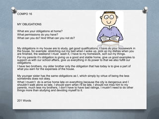 COMPO 16


MY OBLIGATIONS

What are your obligations at home?
What permissions do you have?
What can you do? And What can you not do?


My obligations in my house are to study, get good qualifications, I have do your housework in
the house, for example: stretching out my bed when I woke up, pick up my dishes when you
are finished, the weekend I must wash it, I have to my homework, sort out my things.
For my parents it’s obligation is giving us a good and stable home, give us good examples to
support us with our school affairs, give us everything in its power to that we also fulfill our
obligations.
I have two brothers, my older brother only the obligation that has today is to give a part of
what you earn for the expenses of the house.

My younger sister has the same obligations as I, which simply by virtue of being the less
sometimes does not obey.
What I mustn’t do is arrive home late on everything because the city is dangerous and I
shouldn’t walk alone so late, I should warn when I'll be late, I should not miss him to my
parents, much less my brothers, I don't have to have bad ratings, I mustn’t need to do other
things more than studying and devoting myself to it.


201 Words
 